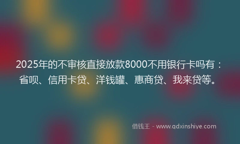 2025年的不审核直接放款8000不用银行卡吗有：省呗、信用卡贷、洋钱罐、惠商贷、我来贷等。
