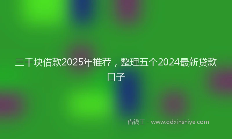 三千块借款2025年推荐，整理五个2024最新贷款口子