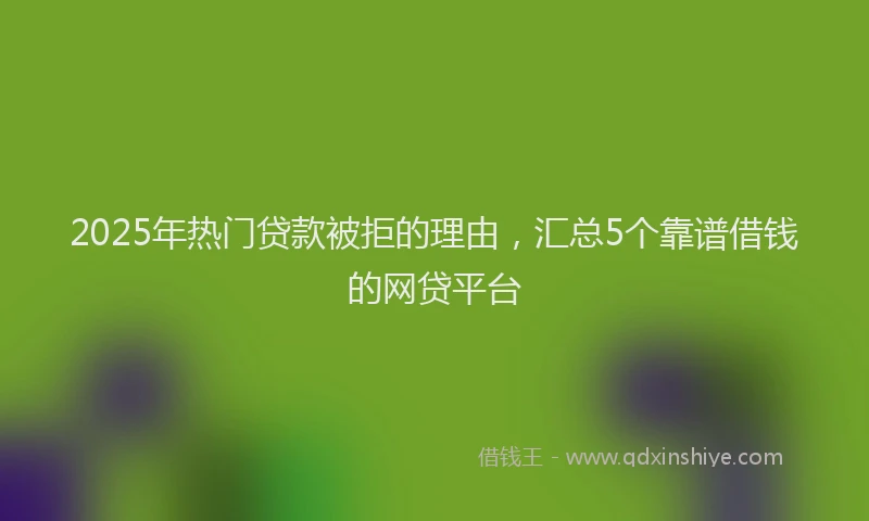 2025年热门贷款被拒的理由，汇总5个靠谱借钱的网贷平台