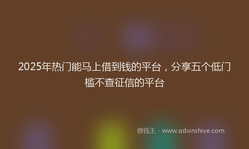 2025年热门能马上借到钱的平台，分享五个低门槛不查征信的平台