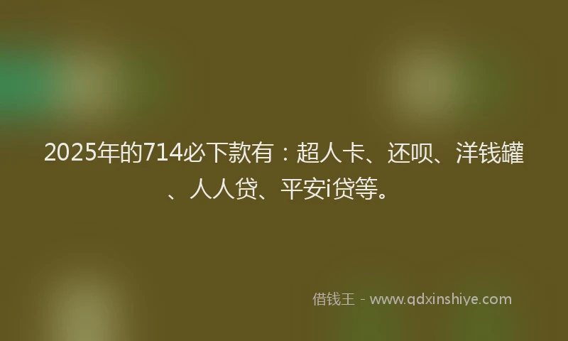 2025年的714必下款有：超人卡、还呗、洋钱罐、人人贷、平安i贷等。