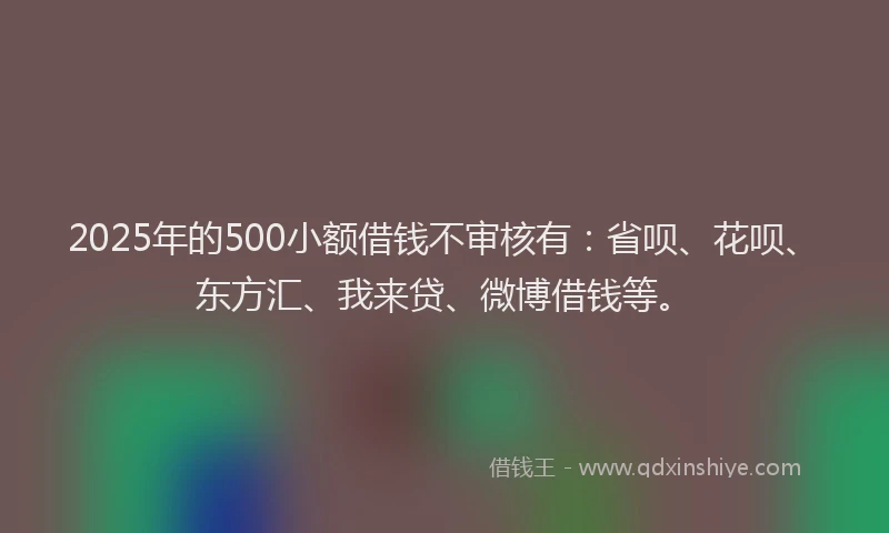 2025年的500小额借钱不审核有：省呗、花呗、东方汇、我来贷、微博借钱等。