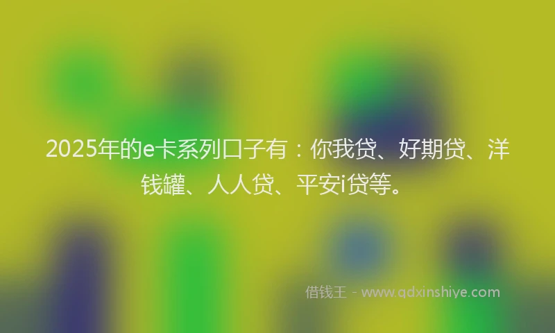 2025年的e卡系列口子有：你我贷、好期贷、洋钱罐、人人贷、平安i贷等。