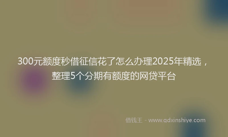 300元额度秒借征信花了怎么办理2025年精选，整理5个分期有额度的网贷平台