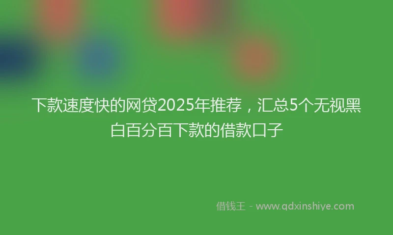 下款速度快的网贷2025年推荐，汇总5个无视黑白百分百下款的借款口子