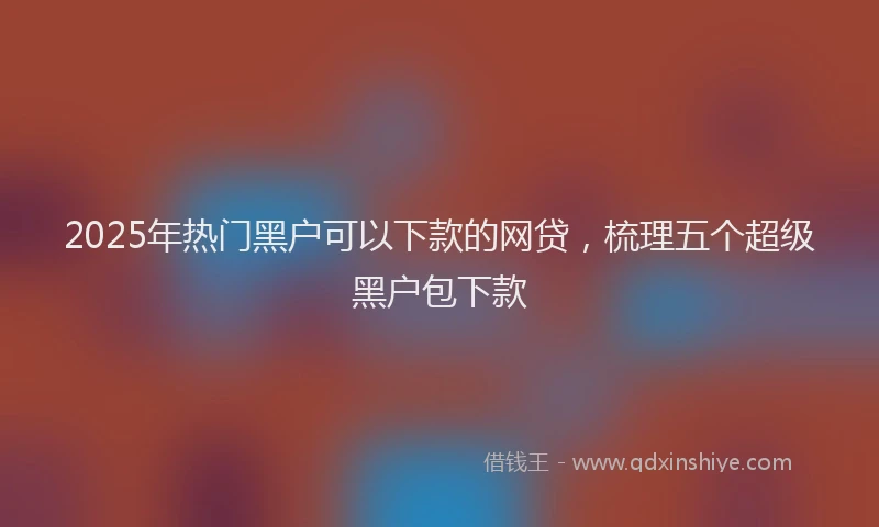 2025年热门黑户可以下款的网贷，梳理五个超级黑户包下款