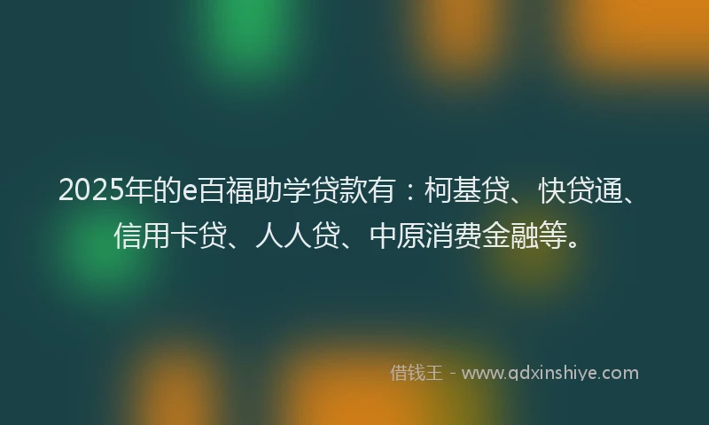 2025年的e百福助学贷款有：柯基贷、快贷通、信用卡贷、人人贷、中原消费金融等。