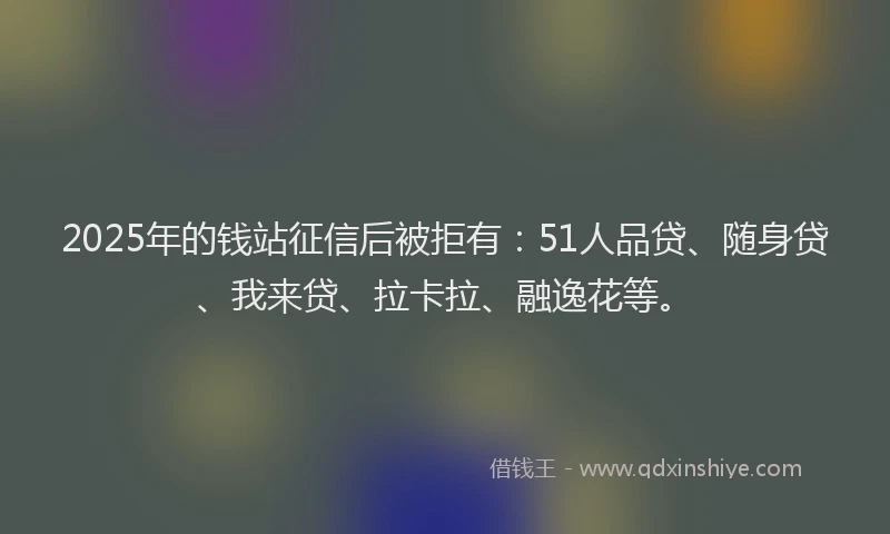 2025年的钱站征信后被拒有：51人品贷、随身贷、我来贷、拉卡拉、融逸花等。
