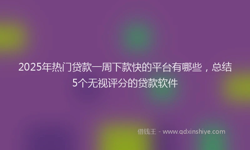 2025年热门贷款一周下款快的平台有哪些，总结5个无视评分的贷款软件