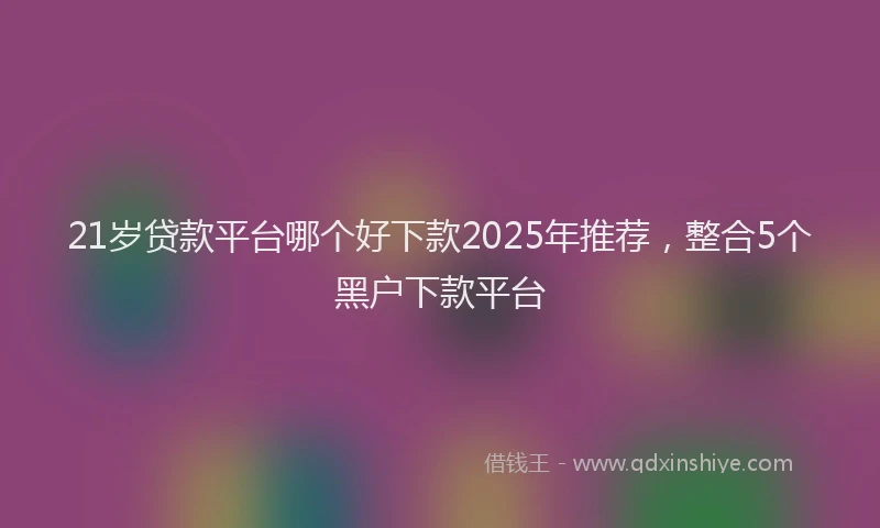 21岁贷款平台哪个好下款2025年推荐，整合5个黑户下款平台
