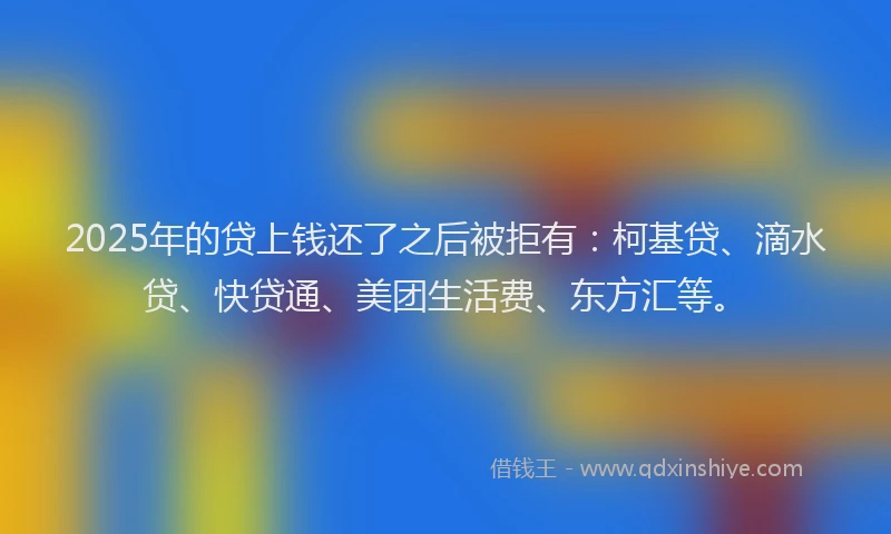 2025年的贷上钱还了之后被拒有：柯基贷、滴水贷、快贷通、美团生活费、东方汇等。