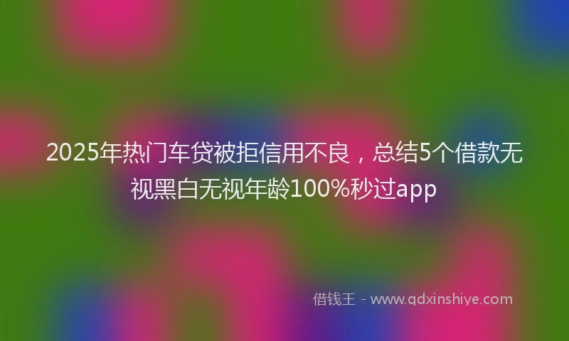 2025年热门车贷被拒信用不良，总结5个借款无视黑白无视年龄100%秒过app