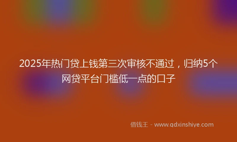 2025年热门贷上钱第三次审核不通过，归纳5个网贷平台门槛低一点的口子