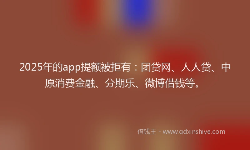 2025年的app提额被拒有：团贷网、人人贷、中原消费金融、分期乐、微博借钱等。