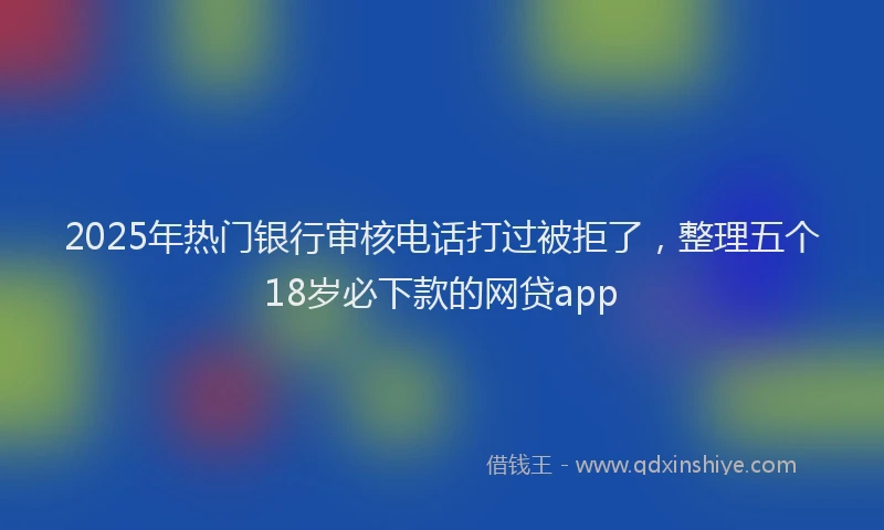 2025年热门银行审核电话打过被拒了，整理五个18岁必下款的网贷app