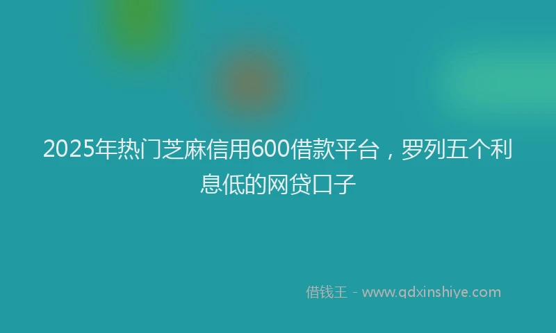 2025年热门芝麻信用600借款平台，罗列五个利息低的网贷口子