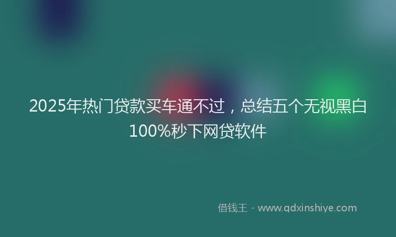 2025年热门贷款买车通不过，总结五个无视黑白100%秒下网贷软件