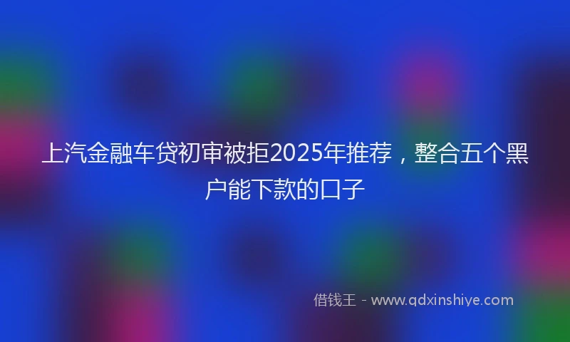 上汽金融车贷初审被拒2025年推荐，整合五个黑户能下款的口子