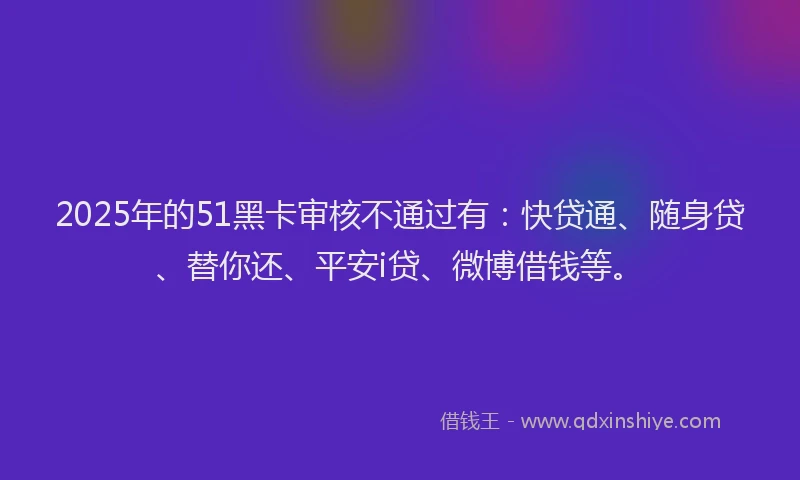 2025年的51黑卡审核不通过有：快贷通、随身贷、替你还、平安i贷、微博借钱等。