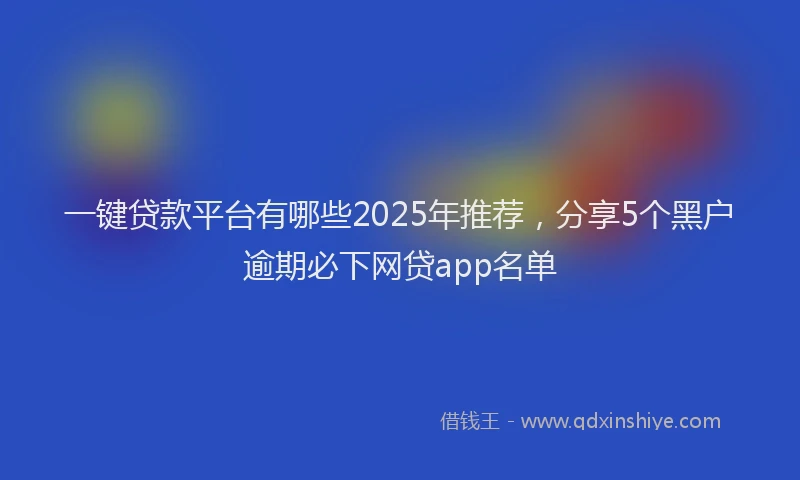 一键贷款平台有哪些2025年推荐，分享5个黑户逾期必下网贷app名单
