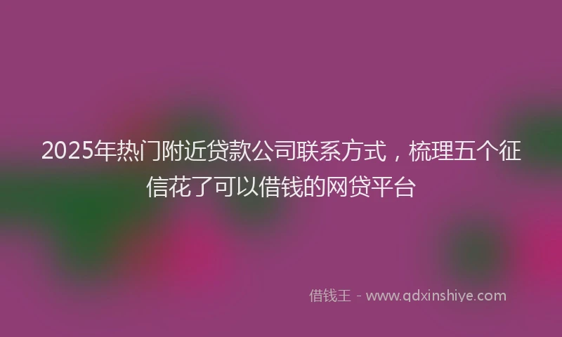 2025年热门附近贷款公司联系方式，梳理五个征信花了可以借钱的网贷平台