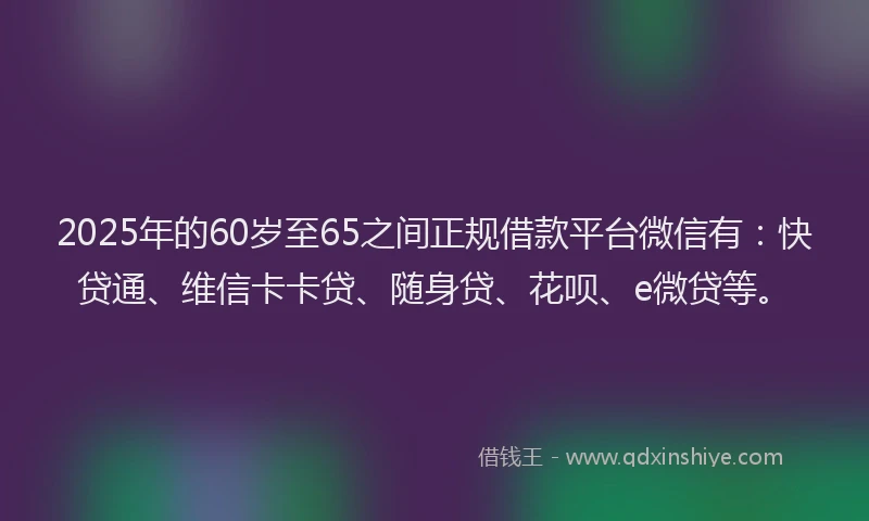 2025年的60岁至65之间正规借款平台微信有：快贷通、维信卡卡贷、随身贷、花呗、e微贷等。