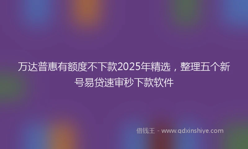 万达普惠有额度不下款2025年精选，整理五个新号易贷速审秒下款软件
