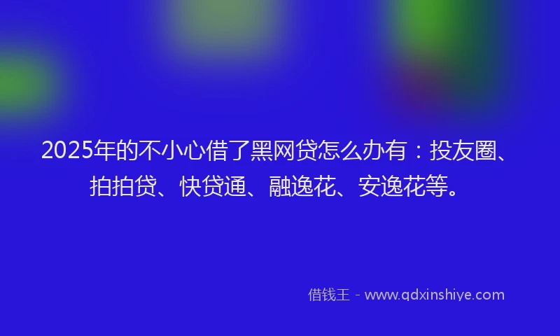2025年的不小心借了黑网贷怎么办有：投友圈、拍拍贷、快贷通、融逸花、安逸花等。
