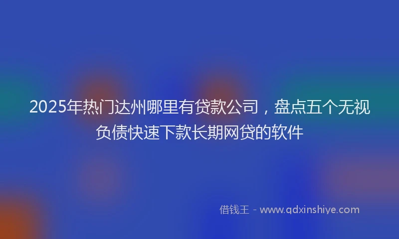 2025年热门达州哪里有贷款公司，盘点五个无视负债快速下款长期网贷的软件