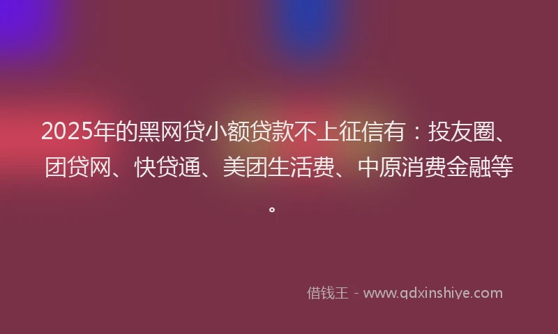 2025年的黑网贷小额贷款不上征信有：投友圈、团贷网、快贷通、美团生活费、中原消费金融等。