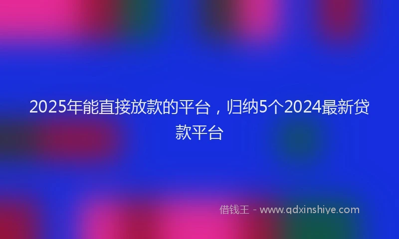 2025年能直接放款的平台，归纳5个2024最新贷款平台