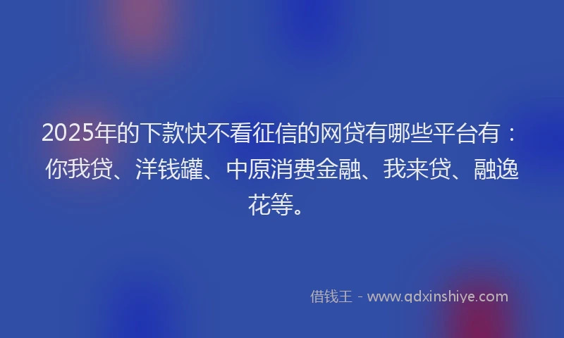 2025年的下款快不看征信的网贷有哪些平台有：你我贷、洋钱罐、中原消费金融、我来贷、融逸花等。