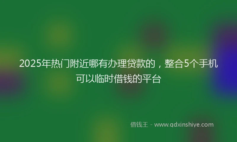 2025年热门附近哪有办理贷款的，整合5个手机可以临时借钱的平台