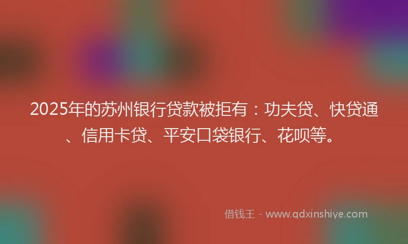 2025年的苏州银行贷款被拒有：功夫贷、快贷通、信用卡贷、平安口袋银行、花呗等。