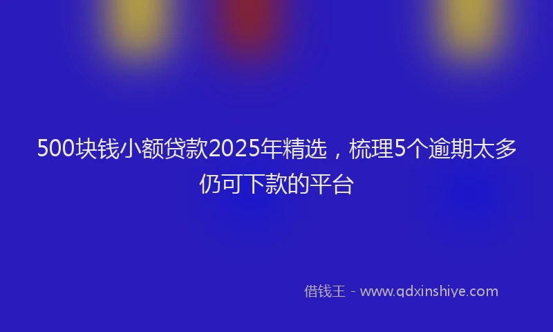 500块钱小额贷款2025年精选，梳理5个逾期太多仍可下款的平台