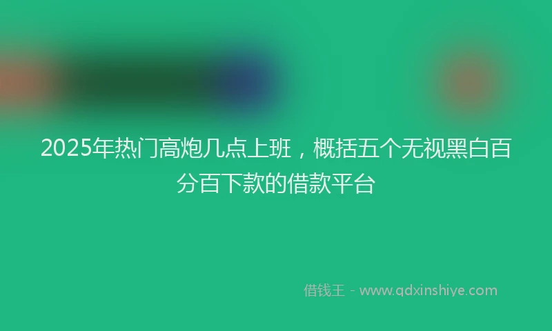 2025年热门高炮几点上班，概括五个无视黑白百分百下款的借款平台