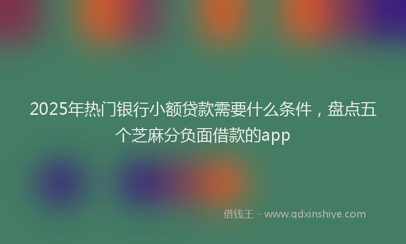 2025年热门银行小额贷款需要什么条件，盘点五个芝麻分负面借款的app