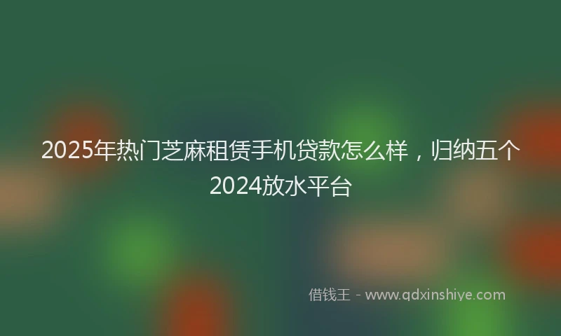 2025年热门芝麻租赁手机贷款怎么样，归纳五个2024放水平台
