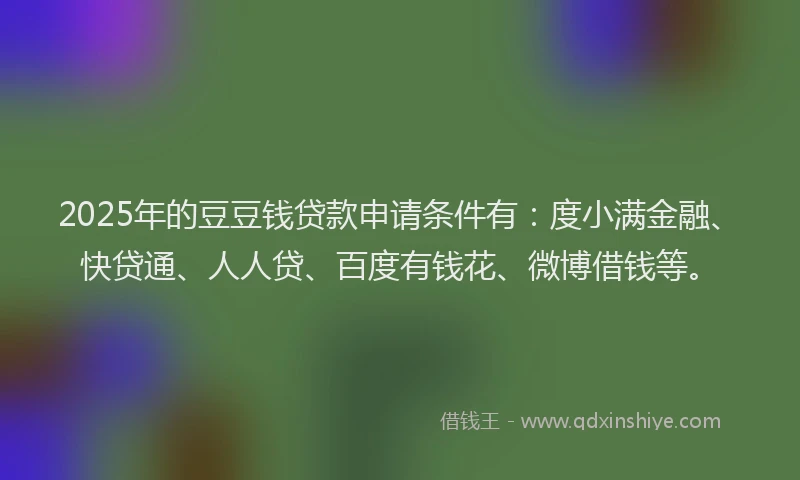 2025年的豆豆钱贷款申请条件有：度小满金融、快贷通、人人贷、百度有钱花、微博借钱等。