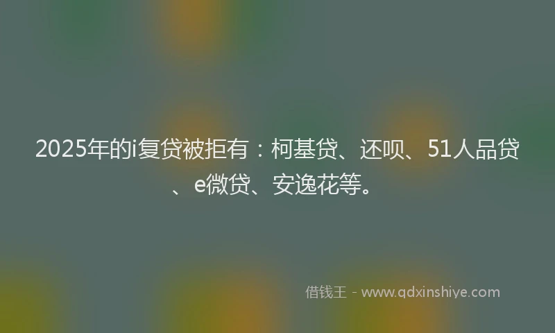 2025年的i复贷被拒有：柯基贷、还呗、51人品贷、e微贷、安逸花等。