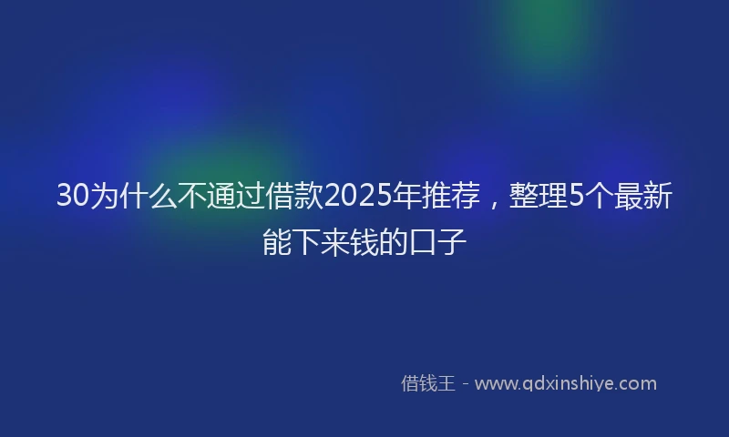 30为什么不通过借款2025年推荐，整理5个最新能下来钱的口子