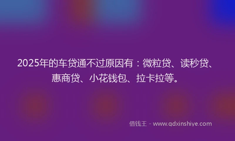 2025年的车贷通不过原因有：微粒贷、读秒贷、惠商贷、小花钱包、拉卡拉等。