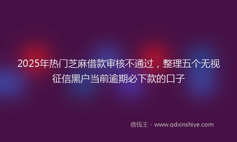 2025年热门芝麻借款审核不通过，整理五个无视征信黑户当前逾期必下款的口子