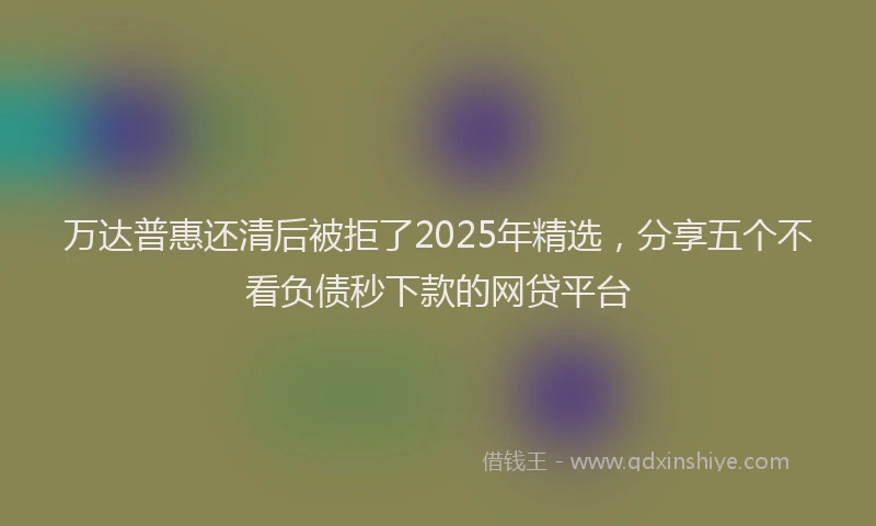 万达普惠还清后被拒了2025年精选，分享五个不看负债秒下款的网贷平台