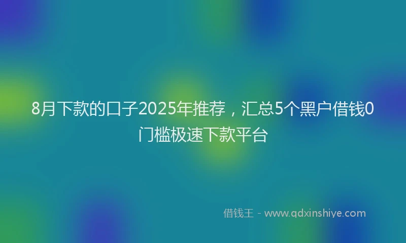 8月下款的口子2025年推荐，汇总5个黑户借钱0门槛极速下款平台