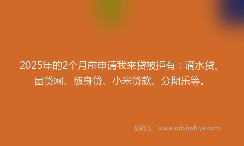 2025年的2个月前申请我来贷被拒有：滴水贷、团贷网、随身贷、小米贷款、分期乐等。