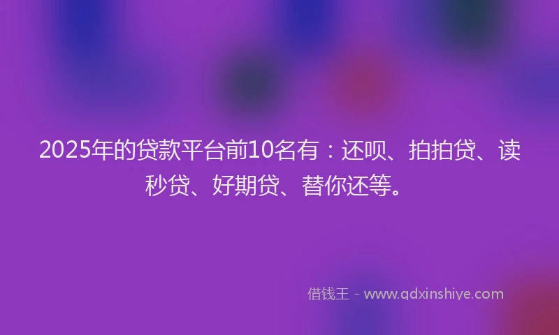 2025年的贷款平台前10名有：还呗、拍拍贷、读秒贷、好期贷、替你还等。