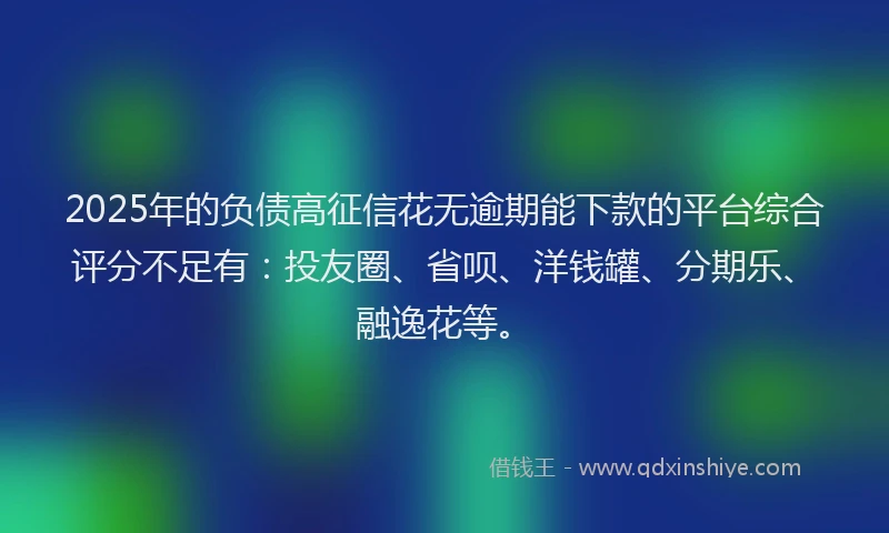 2025年的负债高征信花无逾期能下款的平台综合评分不足有：投友圈、省呗、洋钱罐、分期乐、融逸花等。