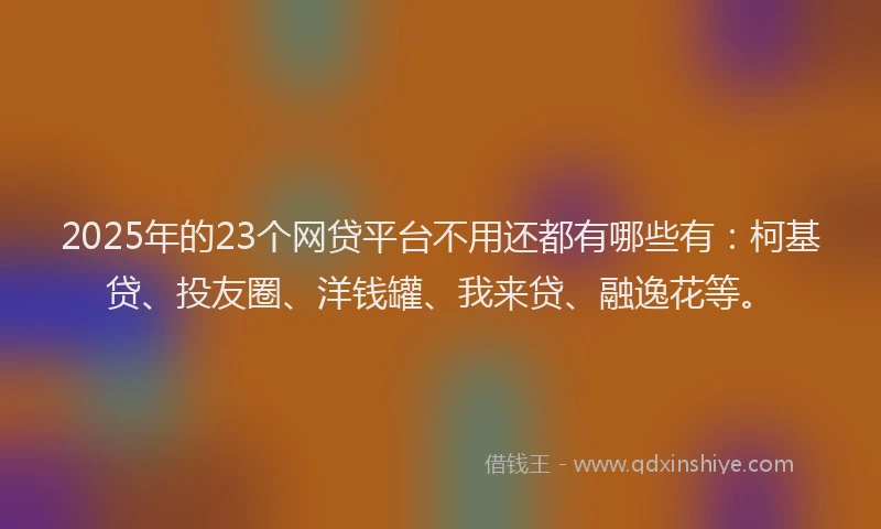 2025年的23个网贷平台不用还都有哪些有：柯基贷、投友圈、洋钱罐、我来贷、融逸花等。