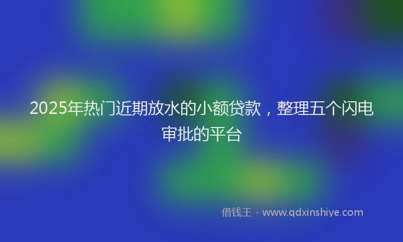 2025年热门近期放水的小额贷款，整理五个闪电审批的平台